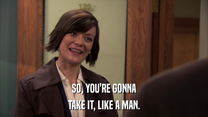 SO, YOU'RE GONNA TAKE IT, LIKE A MAN. 