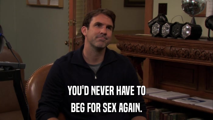 YOU'D NEVER HAVE TO BEG FOR SEX AGAIN. 