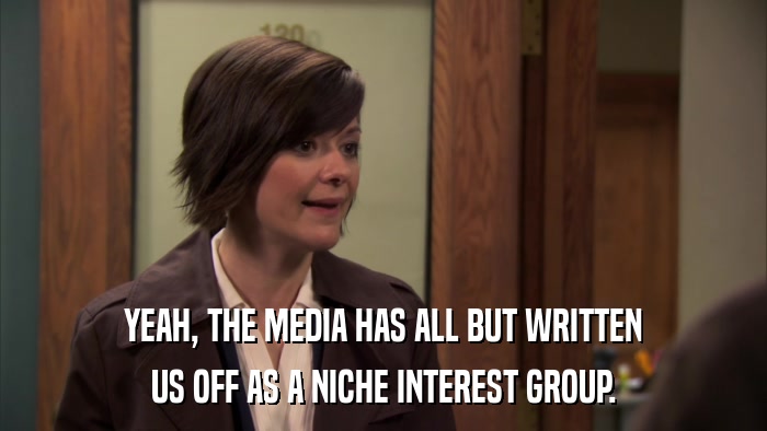 YEAH, THE MEDIA HAS ALL BUT WRITTEN US OFF AS A NICHE INTEREST GROUP. 