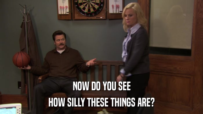 NOW DO YOU SEE HOW SILLY THESE THINGS ARE? 