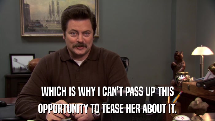 WHICH IS WHY I CAN'T PASS UP THIS OPPORTUNITY TO TEASE HER ABOUT IT. 