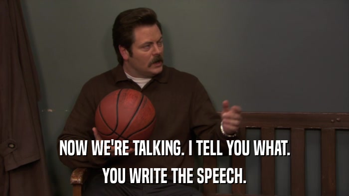 NOW WE'RE TALKING. I TELL YOU WHAT. YOU WRITE THE SPEECH. 