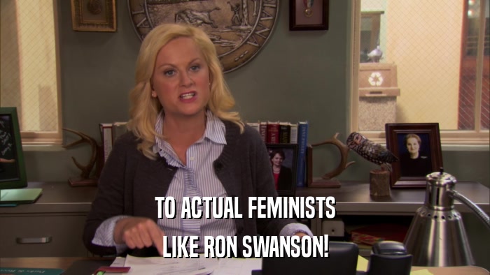 TO ACTUAL FEMINISTS LIKE RON SWANSON! 