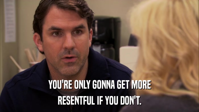 YOU'RE ONLY GONNA GET MORE RESENTFUL IF YOU DON'T. 