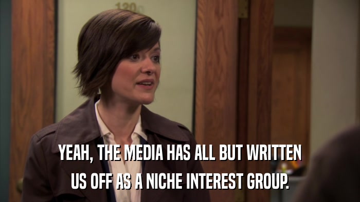 YEAH, THE MEDIA HAS ALL BUT WRITTEN US OFF AS A NICHE INTEREST GROUP. 