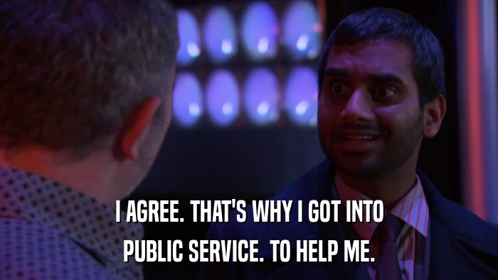I AGREE. THAT'S WHY I GOT INTO PUBLIC SERVICE. TO HELP ME. 