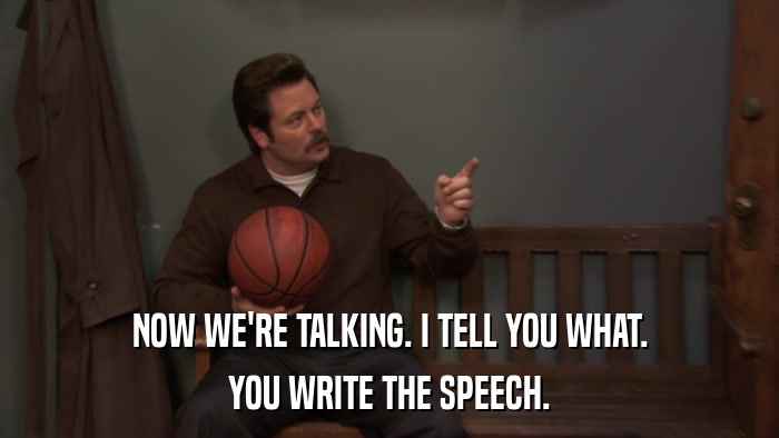 NOW WE'RE TALKING. I TELL YOU WHAT. YOU WRITE THE SPEECH. 