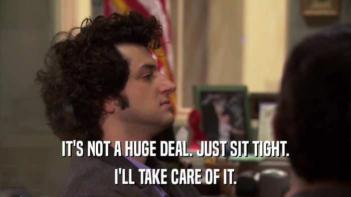 IT'S NOT A HUGE DEAL. JUST SIT TIGHT. I'LL TAKE CARE OF IT. 