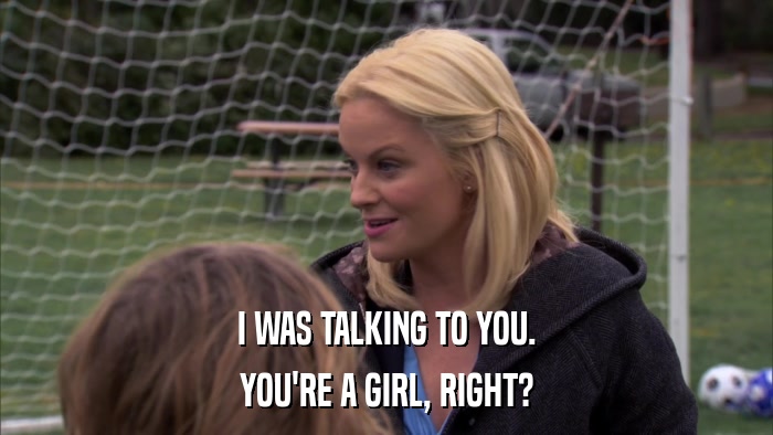 I WAS TALKING TO YOU. YOU'RE A GIRL, RIGHT? 