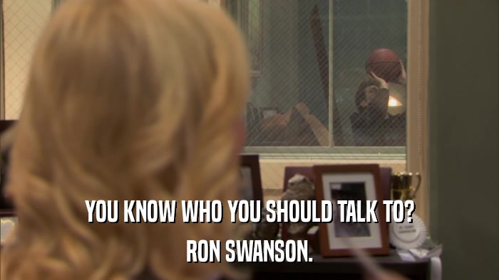 YOU KNOW WHO YOU SHOULD TALK TO? RON SWANSON. 