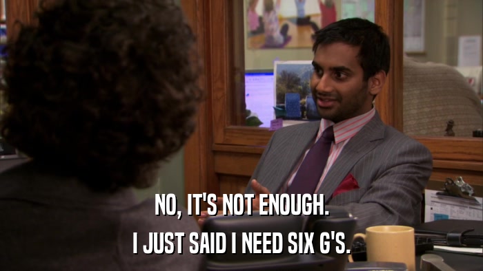 NO, IT'S NOT ENOUGH. I JUST SAID I NEED SIX G'S. 