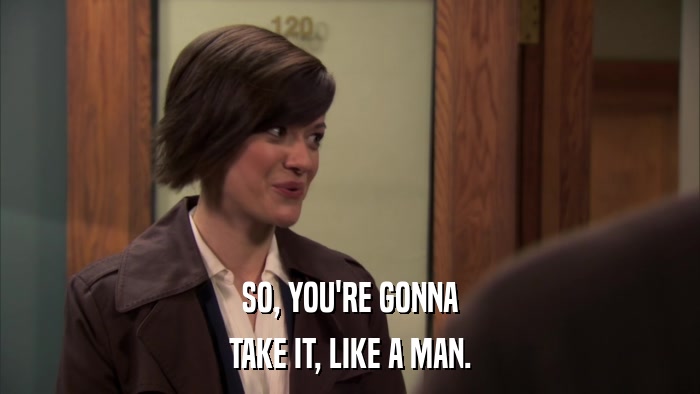SO, YOU'RE GONNA TAKE IT, LIKE A MAN. 