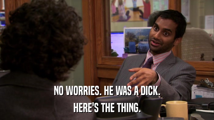 NO WORRIES. HE WAS A DICK. HERE'S THE THING. 
