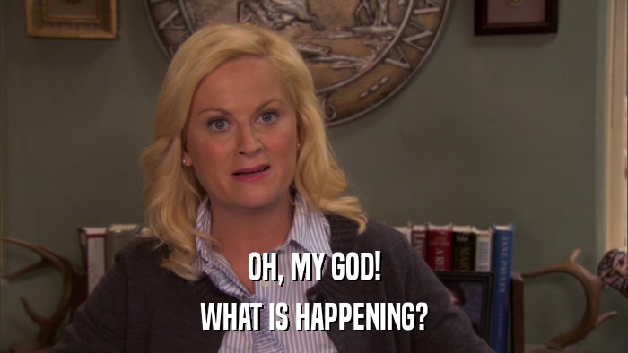 OH, MY GOD! WHAT IS HAPPENING? 