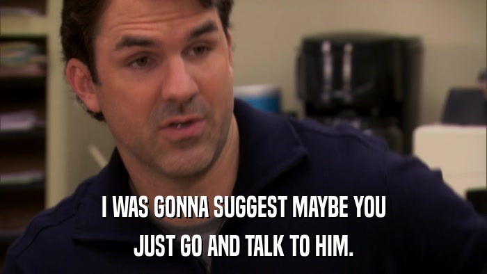 I WAS GONNA SUGGEST MAYBE YOU JUST GO AND TALK TO HIM. 