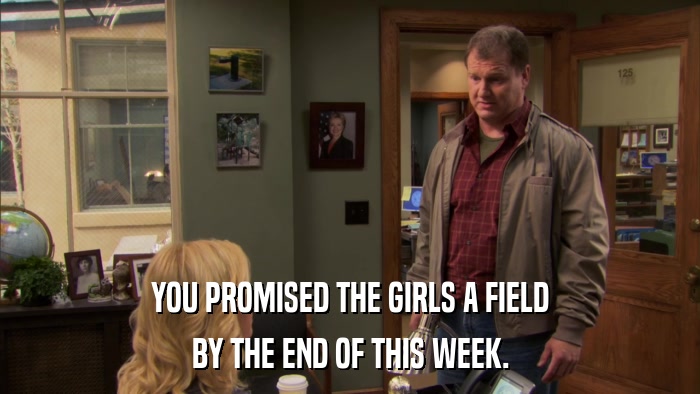 YOU PROMISED THE GIRLS A FIELD BY THE END OF THIS WEEK. 