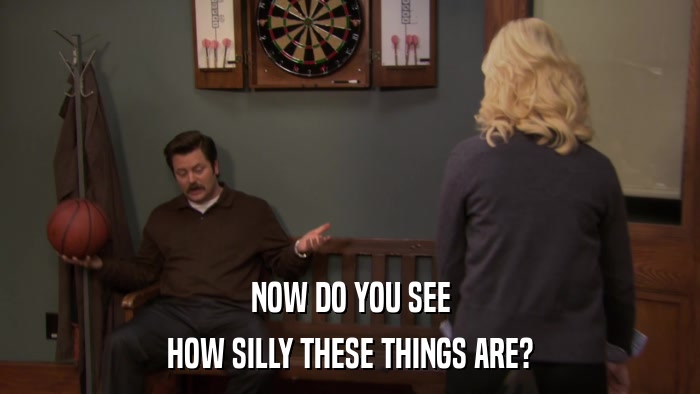 NOW DO YOU SEE HOW SILLY THESE THINGS ARE? 