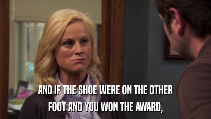 AND IF THE SHOE WERE ON THE OTHER FOOT AND YOU WON THE AWARD, 