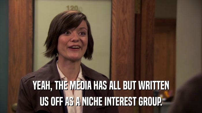 YEAH, THE MEDIA HAS ALL BUT WRITTEN US OFF AS A NICHE INTEREST GROUP. 