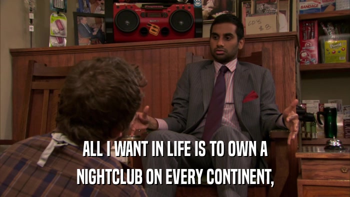ALL I WANT IN LIFE IS TO OWN A NIGHTCLUB ON EVERY CONTINENT, 