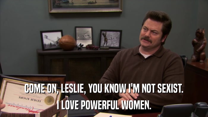 COME ON, LESLIE, YOU KNOW I'M NOT SEXIST. I LOVE POWERFUL WOMEN. 