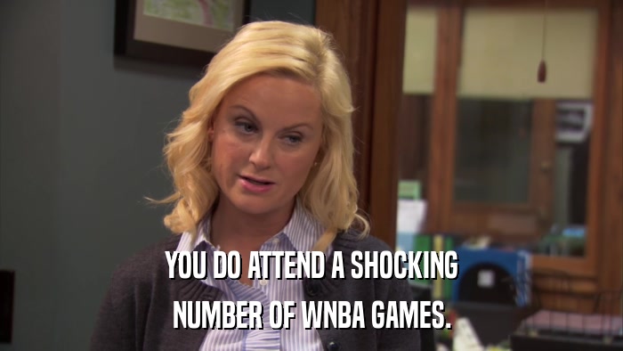 YOU DO ATTEND A SHOCKING NUMBER OF WNBA GAMES. 