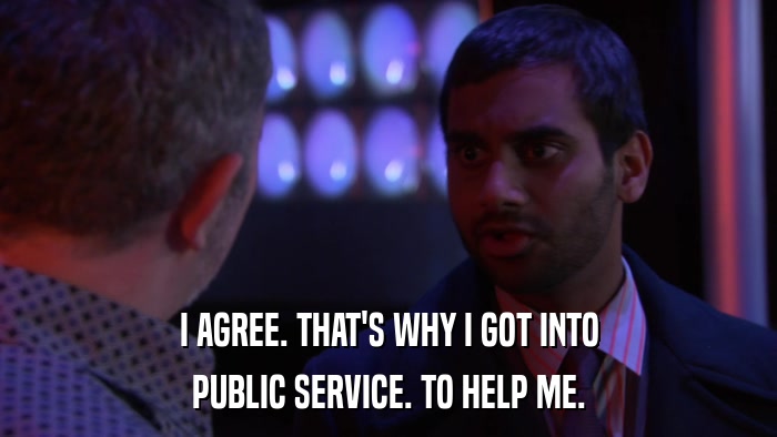 I AGREE. THAT'S WHY I GOT INTO PUBLIC SERVICE. TO HELP ME. 