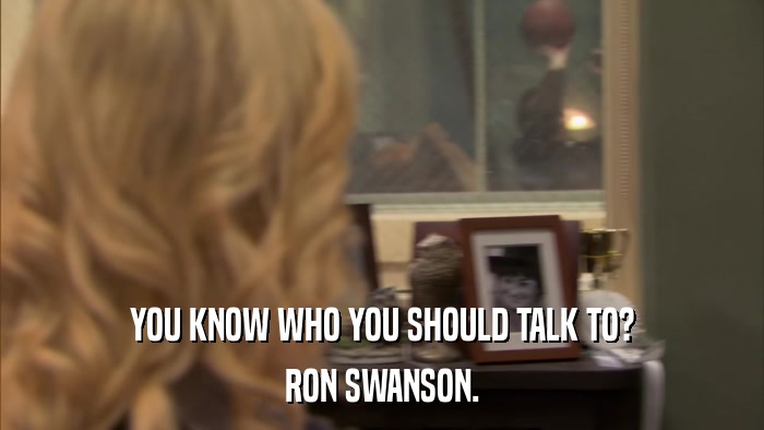 YOU KNOW WHO YOU SHOULD TALK TO? RON SWANSON. 