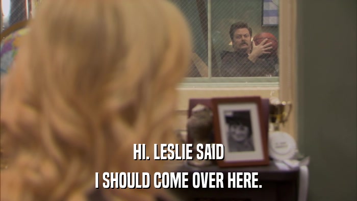 HI. LESLIE SAID I SHOULD COME OVER HERE. 
