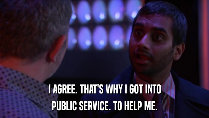 I AGREE. THAT'S WHY I GOT INTO PUBLIC SERVICE. TO HELP ME. 