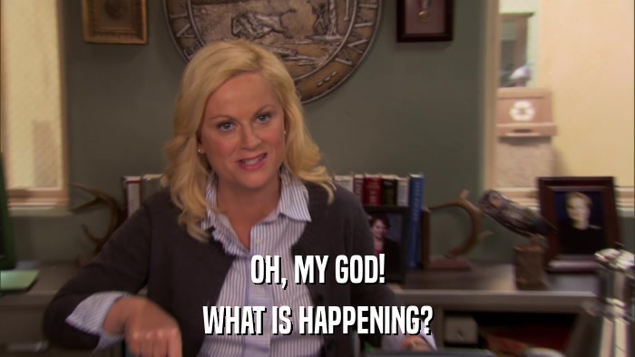 OH, MY GOD! WHAT IS HAPPENING? 