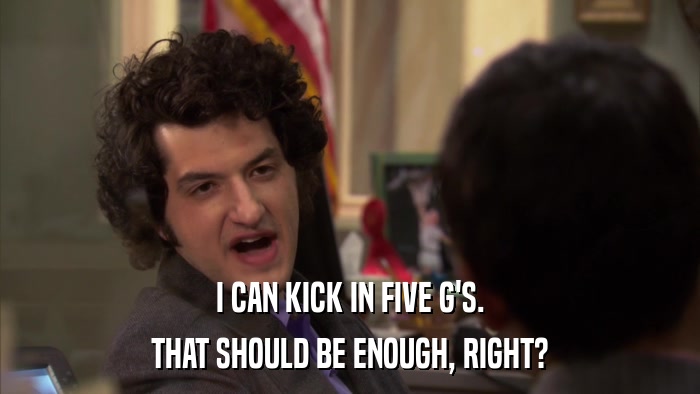 I CAN KICK IN FIVE G'S. THAT SHOULD BE ENOUGH, RIGHT? 