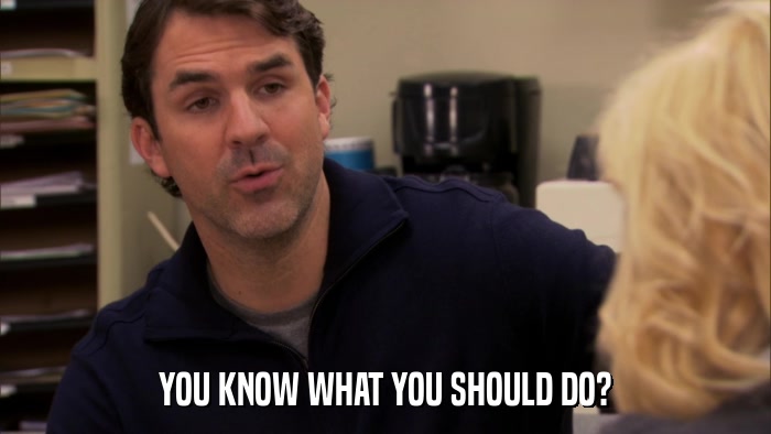 YOU KNOW WHAT YOU SHOULD DO?  