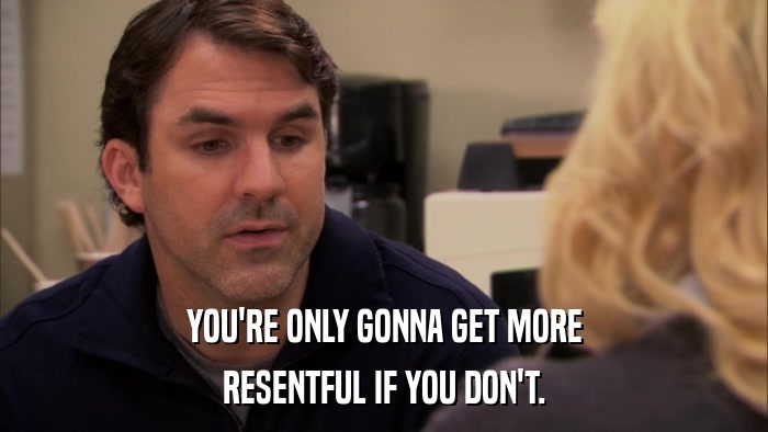YOU'RE ONLY GONNA GET MORE RESENTFUL IF YOU DON'T. 