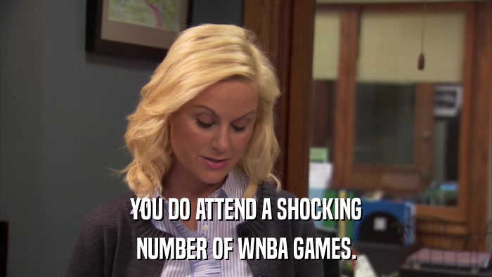 YOU DO ATTEND A SHOCKING NUMBER OF WNBA GAMES. 