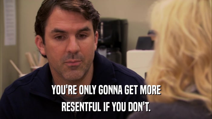 YOU'RE ONLY GONNA GET MORE RESENTFUL IF YOU DON'T. 
