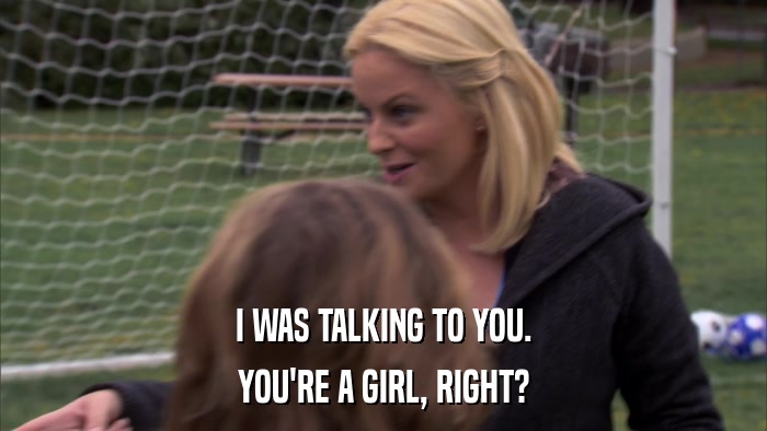 I WAS TALKING TO YOU. YOU'RE A GIRL, RIGHT? 