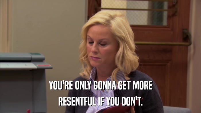 YOU'RE ONLY GONNA GET MORE RESENTFUL IF YOU DON'T. 