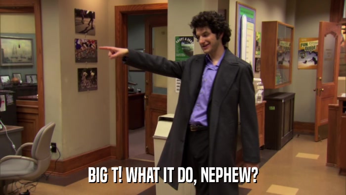 BIG T! WHAT IT DO, NEPHEW?  