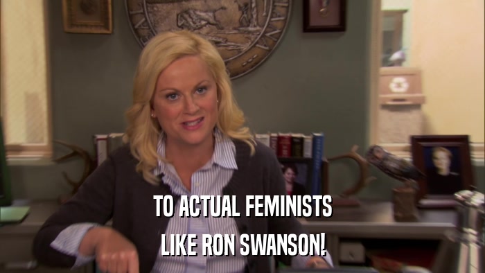 TO ACTUAL FEMINISTS LIKE RON SWANSON! 