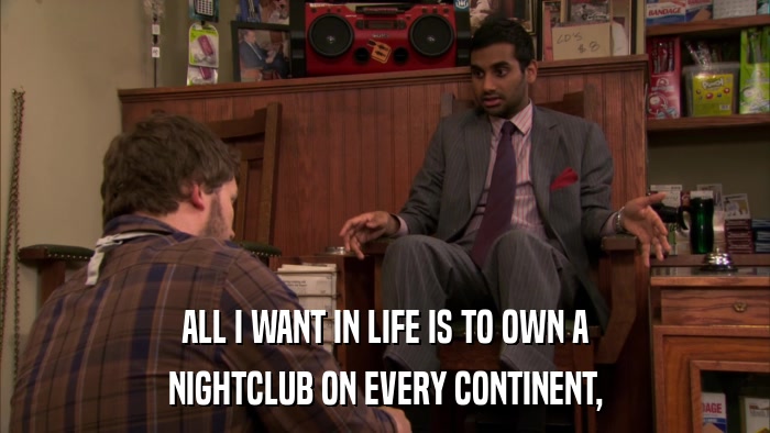 ALL I WANT IN LIFE IS TO OWN A NIGHTCLUB ON EVERY CONTINENT, 
