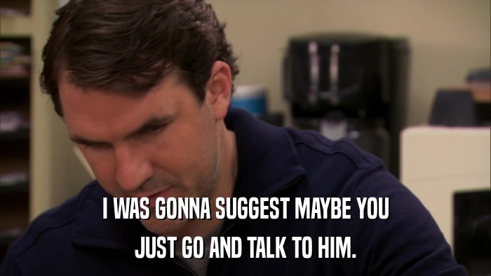 I WAS GONNA SUGGEST MAYBE YOU JUST GO AND TALK TO HIM. 