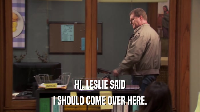 HI. LESLIE SAID I SHOULD COME OVER HERE. 