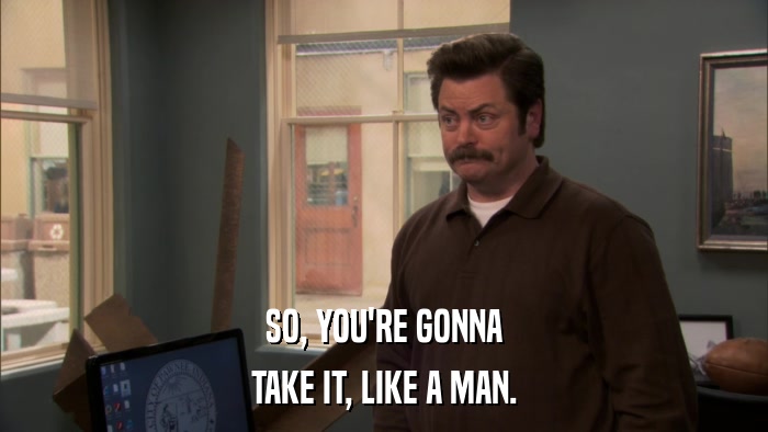 SO, YOU'RE GONNA TAKE IT, LIKE A MAN. 