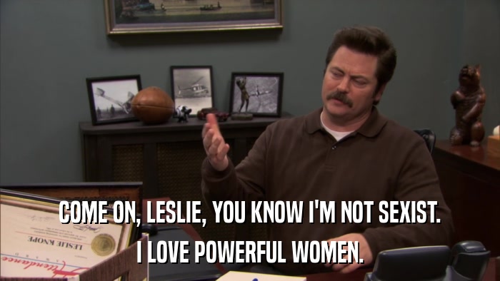 COME ON, LESLIE, YOU KNOW I'M NOT SEXIST. I LOVE POWERFUL WOMEN. 