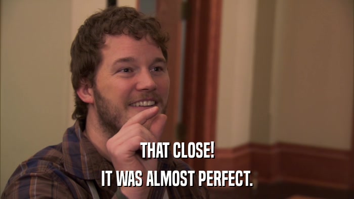 THAT CLOSE! IT WAS ALMOST PERFECT. 