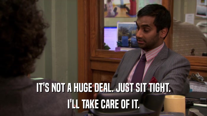 IT'S NOT A HUGE DEAL. JUST SIT TIGHT. I'LL TAKE CARE OF IT. 