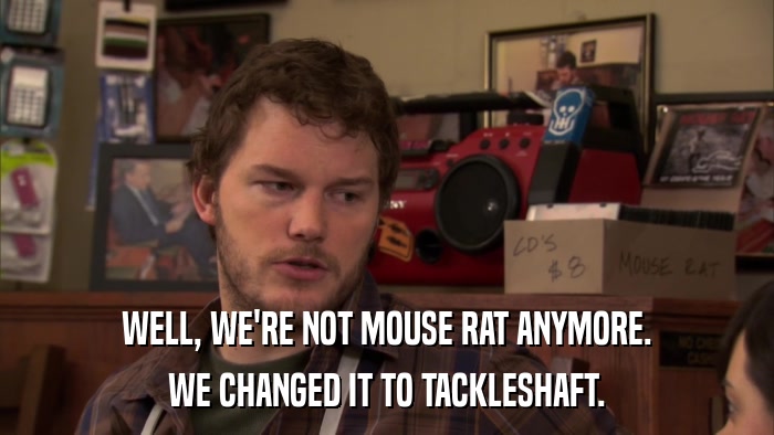 WELL, WE'RE NOT MOUSE RAT ANYMORE. WE CHANGED IT TO TACKLESHAFT. 