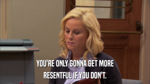 YOU'RE ONLY GONNA GET MORE RESENTFUL IF YOU DON'T. 