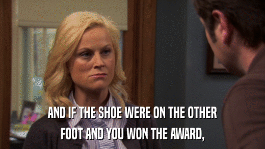 AND IF THE SHOE WERE ON THE OTHER FOOT AND YOU WON THE AWARD, 